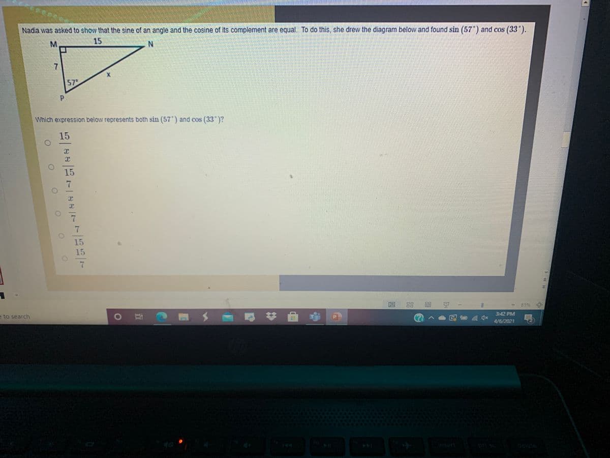 Nadia was asked to show that the sine of an angle and the cosine of its complement are equal. To do this, she drew the diagram below and found sin (57') and cos (33").
15
M.
57
Which expression below represents both sin (57 ) and cos (33 )?
15
15
15
15
88
豆-
8196
耳
3:42 PM
e to search
图
P
4/6/2021
insert
delete
<口
7,
