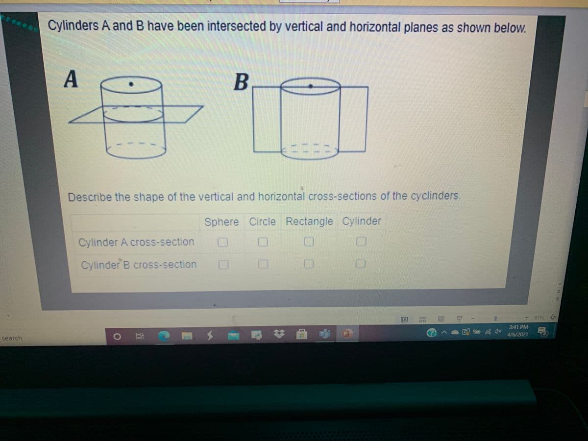 Cylinders A and B have been intersected by vertical and horizontal planes as shown below.
Describe the shape of the vertical and horizontal cross-sections of the cyclinders
Sphere Circle Rectangle Cylinder
Cylinder A cross-section
Cylinder B cross-section
88
目 豆 -
619
3:41 PM
|耳
公へ
4/6/2021
search
A.
