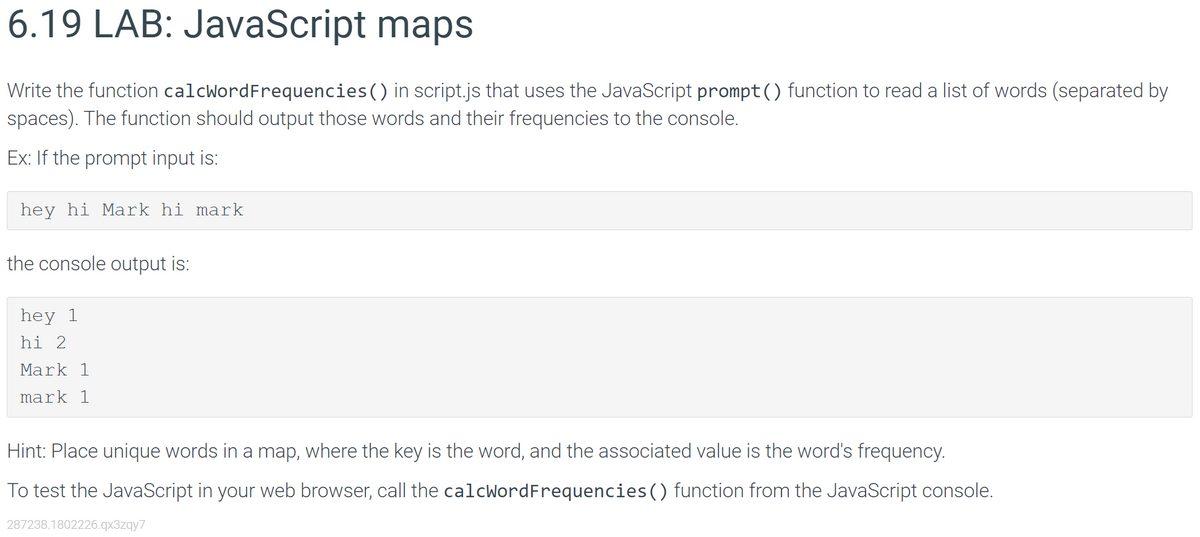 6.19 LAB: JavaScript maps
Write the function calcWordFrequencies () in script.js that uses the JavaScript prompt() function to read a list of words (separated by
spaces). The function should output those words and their frequencies to the console.
Ex: If the prompt input is:
hey hi Mark hi mark
the console output is:
hey 1
hi 2
Mark 1
mark 1
Hint: Place unique words in a map, where the key is the word, and the associated value is the word's frequency.
To test the JavaScript in your web browser, call the calcWordFrequencies() function from the JavaScript console.
287238.1802226.qx3zqy7
