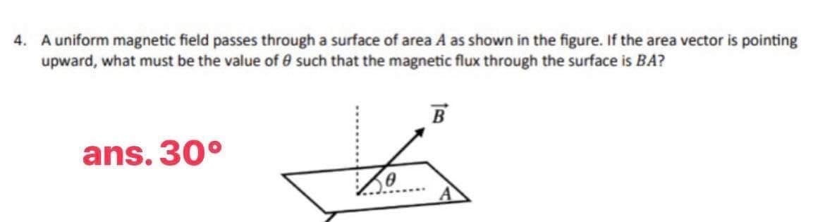 4. A uniform magnetic field passes through a surface of area A as shown in the figure. If the area vector is pointing
upward, what must be the value of such that the magnetic flux through the surface is BA?
ans. 30°
B
to