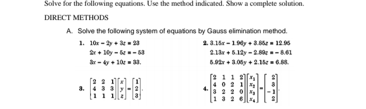 Solve for the following equations. Use the method indicated. Show a complete solution.
DIRECT METHODS
A. Solve the following system of equations by Gauss elimination method.
1. 10x - 2y + 32 = 23
2. 3.15x – 1.96y + 3.85z = 12.95
2r + 10y – 5z = - 53
2.13x + 5.12y - 2.89z = – 8.61
&r - 4y + 10z = 33.
5.92r + 3.05y + 2.15z = 6.88.
[2 1 1 2[x,
[2 2 1]
40 2 1x2
4.
3 2 2 0| 3
8.
4 3 3
[1 1 1
13 2 6| x.
