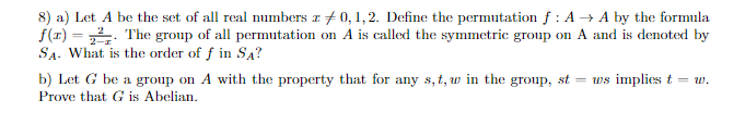 8) a) Let A be the set of all real numbers z 0, 1, 2. Define the permutation f: A→A by the formula
f(x)=22. The group of all permutation on A is called the symmetric group on A and is denoted by
SA. What is the order of f in SA?
b) Let G be a group on A with the property that for any s, t, w in the group, st =ws implies t = w.
Prove that G is Abelian.