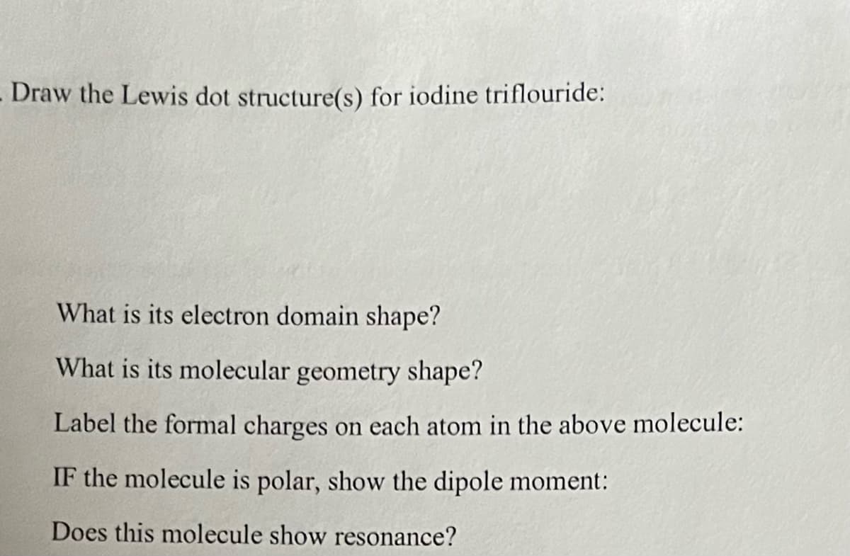 Draw the Lewis dot structure(s) for iodine triflouride:
What is its electron domain shape?
What is its molecular geometry shape?
Label the formal charges on each atom in the above molecule:
IF the molecule is polar, show the dipole moment:
Does this molecule show resonance?