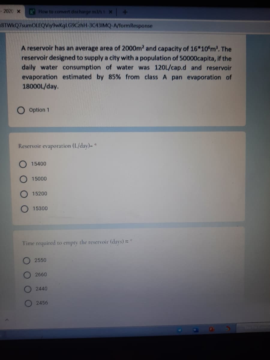 -2020 x
R How to convert discharge m3/st X
8TWkQ7sumOLEQViy9wKgl.G9CzhH-3C43IMQ-A/formResponse
A reservoir has an average area of 2000m2 and capacity of 16*10°m2. The
reservoir designed to supply a city with a population of 50000capita, if the
daily water consumption of water was 12OL/cap.d and reservoir
evaporation estimated by 85% from class A pan evaporation of
18000L/day.
Option 1
Reservoir evaporation (L/day)-"
15400
15000
15200
15300
Time required to empry the reservoir (days)"
2550
2660
2440
2456
O O O O
