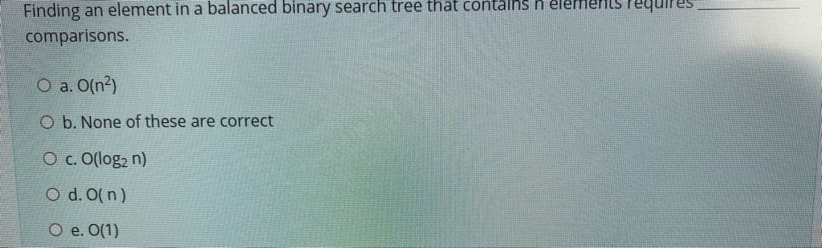 Finding an element in a balanced binary search tree that contains n elemerils lequires
comparisons.
O a O(n?)
O b. None of these are correct
O c. O(log, n)
O d. 0(n)
O e. O(1)
