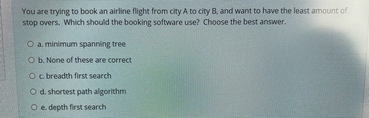 You are trying to book an airline flight from city A to city B, and want to have the least amount of
stop overs. Which should the booking software use? Choose the best answer.
O a. minimum spanning tree
O b. None of these are correct
O c. breadth first search
O d. shortest path algorithm
O e. depth first search
