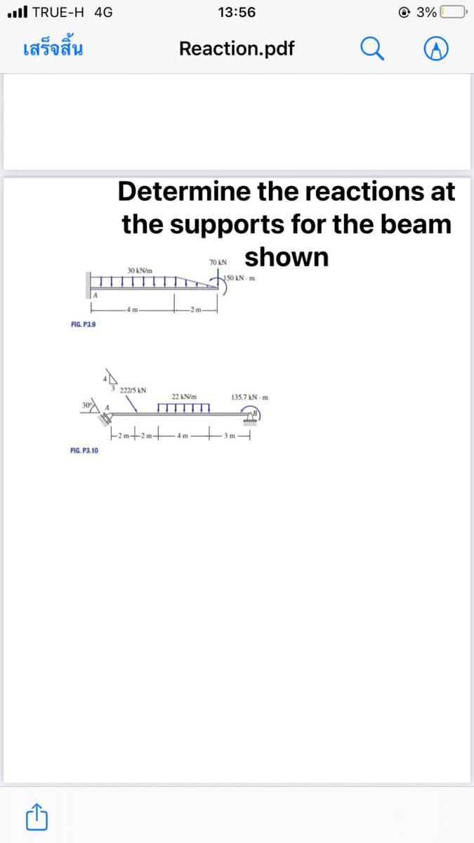 TRUE-H 4G
เสร็จสิ้น
A
FIG. P3.9
FIG. P3.10
30 kN/m
4 m
222/5 KN
Reaction.pdf
Determine the reactions at
the supports for the beam
shown
IT
13:56
22 kN/m
1-2m+2m+ 4m
70 KN
150 kN-m
135.7 kN-m
-3m-
Q
B
3%
☹