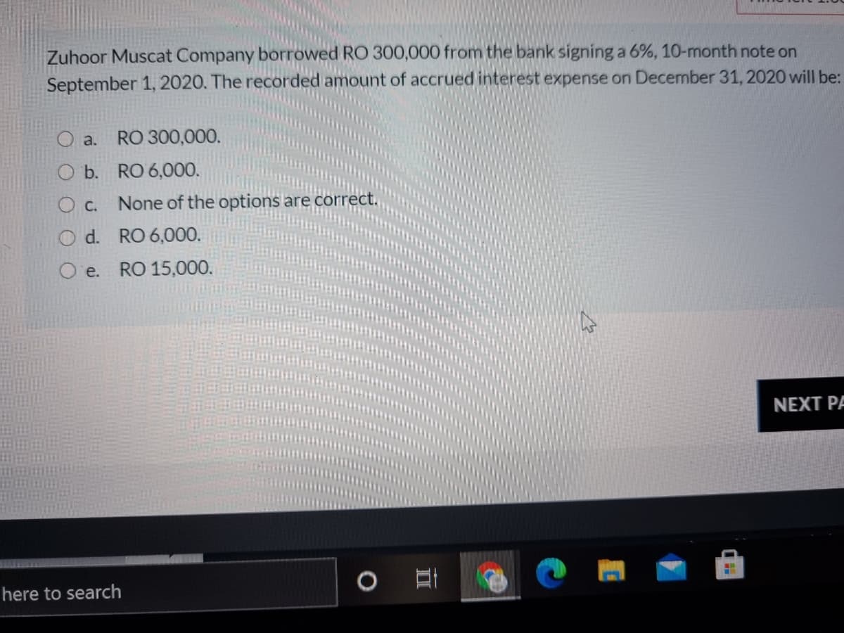 Zuhoor Muscat Company borrowed RO 300,000 from the bank signing a 6%, 10-month note on
September 1, 2020. The recorded amount of accrued interest expense on December 31, 2020 will be:
O a.
RO 300,000.
b. RO 6,000.
C.
None of the options are corre
d. RO 6,000.
e.
RO 15,000.
NEXT PA
here to search
