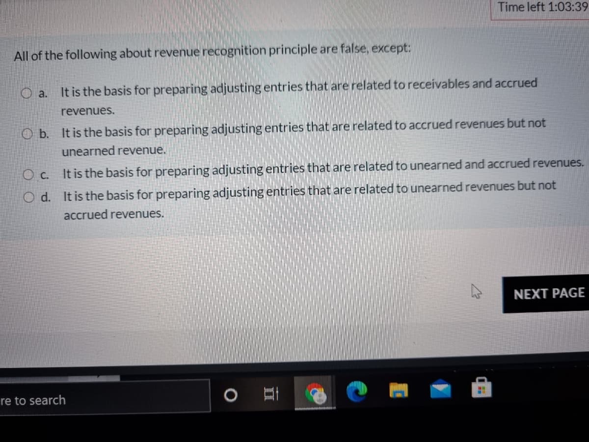 Time left 1:03:39
All of the following about revenue recognition principle are false, except:
O a.
It is the basis for preparing adjusting entries that are related to receivables and accrued
revenues.
O b. It is the basis for preparing adjusting entries that are related to accrued revenues but not
unearned revenue.
O c. It is the basis for preparing adjusting entries that are related to unearned and accrued revenues.
d. It is the basis for preparing adjusting entries that are related to unearned revenues but not
accrued revenues.
NEXT PAGE
re to search
