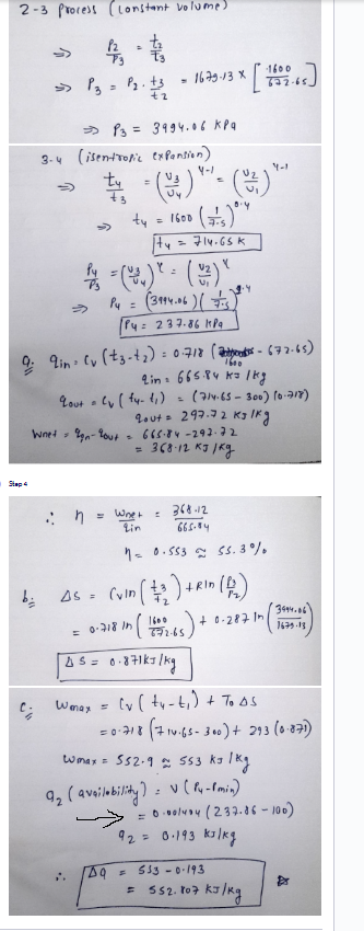 2-3 Process (constant volume)
4-1
>> P₂ = P₂.1²
+2
Stap 4
bi
C;
3-4 (isentropic expension)
4-/
>>>
13=3994.06 KPQ
1600 (75)
|tu = 714.65K
Py = (204) * = (2²) "
Py = (3994.06 ) ( 23 )
· ។
Py= 237.86 MPa
:: n
=
9: 9in (v (tz-t₂): 0-718 (-672-65)
1600
665.84 K= /kg
=
2 in
Lout = (y (fy- (₁)
ty
·1600
· 1679-13 x [1622-65]
W
Wmax =
=
Wnet 9gn-yout= 665-84-292-72
368-12 к3 /ку
DQ
Whet
Lin
0.4
=
(714-65-300) (0-718)
gout = 297.72 KJ /kg
368-12
665.84
Y-1
10.553 55.3%
As = (vin (2₂) +Rin (1₂)
= 0-718 in ( 16059265) + 0-287 in (17
In
45 = 0.871kJ/kg
(v (ty-t₁) + To As
=0.718 (714-65-300) + 293 (0-871)
Wmax = 552-9 553 kJ/kg
9₂ (availability) = (P4-1 min)
3494.06
1679.13
$
5330-193
= 552.807 kJ/kg
= 0·00/404 (237.86-100)
92 = 0.193 kJ/kg
Dr