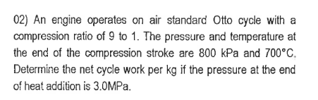 02) An engine operates on air standard Otto cycle with a
compression ratio of 9 to 1. The pressure and temperature at
the end of the compression stroke are 800 kPa and 700°C.
Determine the net cycle work per kg if the pressure at the end
of heat addition is 3.0MPa.