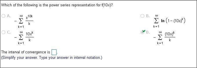 Which of the following is the power series representation for f(10x)?
O A.
B.
10k
co
(1-(10x*)
In
k
k 1
k 1
O C.
D.
10xk
(10x
k
k 1
k 1
The interval of convergence is
(Simplify your answer.
Type your answer in interval notation.)
8
8
m
M8M8
