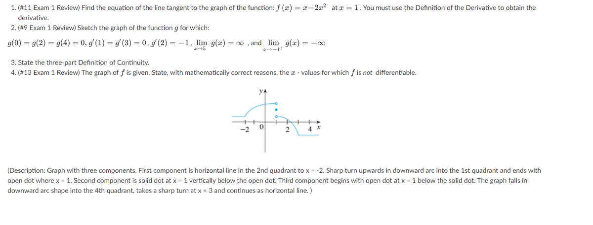 1. (#11 Exam 1 Review) Find the equation of the line tangent to the graph of the function: f (x) = x-2x² at x = 1. You must use the Definition of the Derivative to obtain the
derivative.
2. (#9 Exam 1 Review) Sketch the graph of the function g for which:
g(0) = g(2) = g(4) = 0, g' (1) = g(3) = 0,g' (2) = -1, lim g(x) = ∞, and lim g(x) = -∞
x 5
x-1+
3. State the three-part Definition of Continuity.
4. (#13 Exam 1 Review) The graph of f is given. State, with mathematically correct reasons, the values for which f is not differentiable.
-2
VA
0
2
4 X
(Description: Graph with three components. First component is horizontal line in the 2nd quadrant to x = -2. Sharp turn upwards in downward arc into the 1st quadrant and ends with
open dot where x = 1. Second component is solid dot at x = 1 vertically below the open dot. Third component begins with open dot at x = 1 below the solid dot. The graph falls in
downward arc shape into the 4th quadrant, takes a sharp turn at x = 3 and continues as horizontal line.)