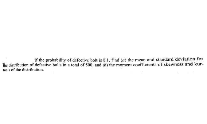 If the probability of defective bolt is 0.1, find (a) the mean and standard deviation for
the distribution of defective bolts in a total of 500, and (b) the moment coefficients of skewncss and kur-
tosis of the distribution.
