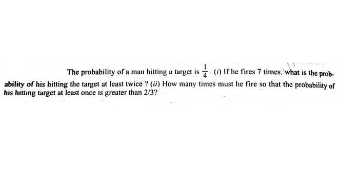 The probability of a man hitting a target is . ti) If he fires 7 times. what is the prob-
ability of his hitting the target at least twice ? (ii) How many times must he fire so that the probability of
his hitting target at least once is greater than 2/3?
