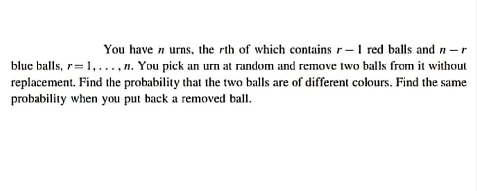 You have n urns, the rth of which contains r-1 red balls and n-r
blue balls, r=1,..., n. You pick an urn at random and remove two balls from it without
replacement. Find the probability that the two balls are of different colours. Find the same
probability when you put back a removed ball.
