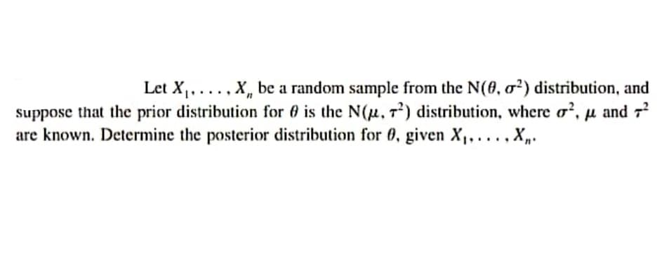 Let X,...., X, be a random sample from the N(0, o²) distribution, and
suppose that the prior distribution for 6 is the N(u. 7) distribution, where o², µ and 7?
are known. Determine the posterior distribution for 0, given X,, ..., X,.
