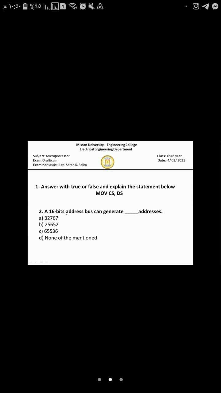 A l:0.
Missan University-Engineering College
Electrical Engineering Department
Subject: Microprocessor
Class: Third year
Date: 4/03/2021
Exam:Oral Exam
Examiner: Assist. Lec. Sarah K. Salim
1- Answer with true or false and explain the statement below
MOV CS, DS
2. A 16-bits address bus can generate
a) 32767
b) 25652
c) 65536
d) None of the mentioned
addresses.
