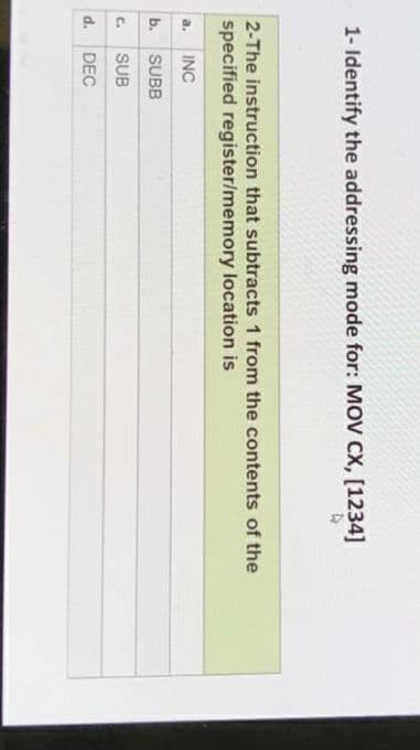 1- Identify the addressing mode for: MOV CX, [1234]
2-The instruction that subtracts 1 from the contents of the
specified register/memory location is
a.
INC
b.
SUBB
C.
SUB
d. DEC
