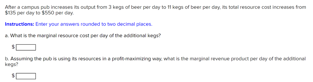 After a campus pub increases its output from 3 kegs of beer per day to 11 kegs of beer per day, its total resource cost increases from
$135 per day to $550 per day.
Instructions: Enter your answers rounded to two decimal places.
a. What is the marginal resource cost per day of the additional kegs?
b. Assuming the pub is using its resources in a profit-maximizing way, what is the marginal revenue product per day of the additional
kegs?
%24
