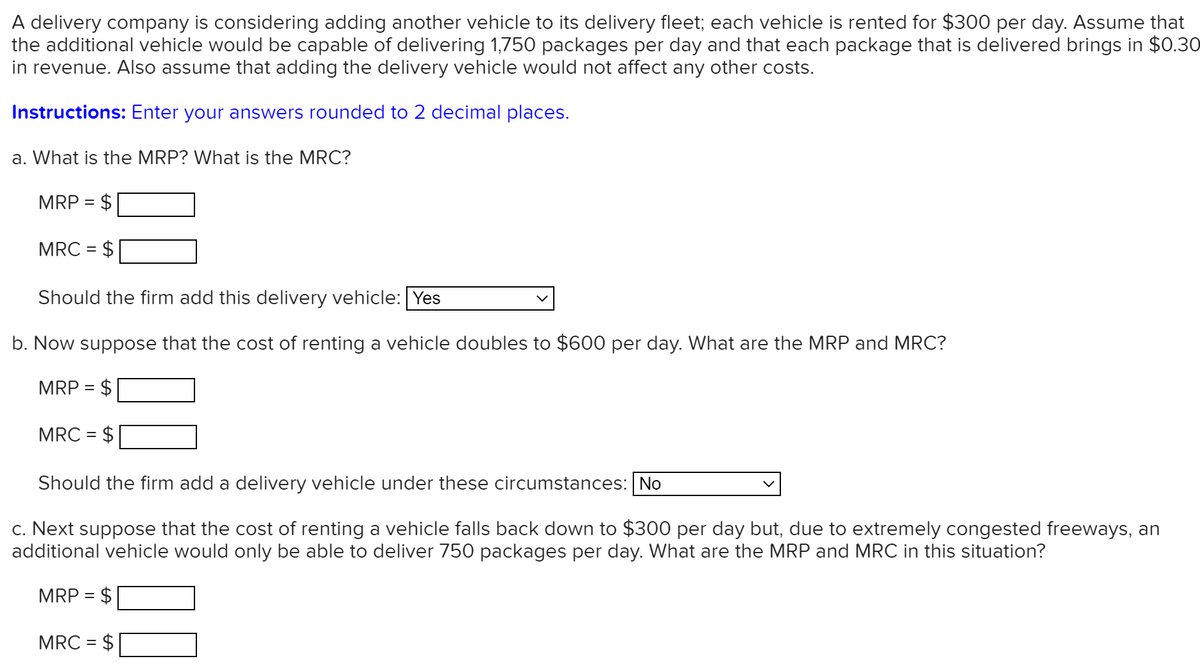 A delivery company is considering adding another vehicle to its delivery fleet; each vehicle is rented for $300 per day. Assume that
the additional vehicle would be capable of delivering 1,750 packages per day and that each package that is delivered brings in $0.30
in revenue. Also assume that adding the delivery vehicle would not affect any other costs.
Instructions: Enter your answers rounded to 2 decimal places.
a. What is the MRP? What is the MRC?
MRP = $
MRC = $
%3D
Should the firm add this delivery vehicle: Yes
b. Now suppose that the cost of renting a vehicle doubles to $600 per day. What are the MRP and MRC?
MRP = $
MRC =
Should the firm add a delivery vehicle under these circumstances: No
c. Next suppose that the cost of renting a vehicle falls back down to $300 per day but, due to extremely congested freeways, an
additional vehicle would only be able to deliver 750 packages per day. What are the MRP and MRC in this situation?
MRP = $
MRC = $
