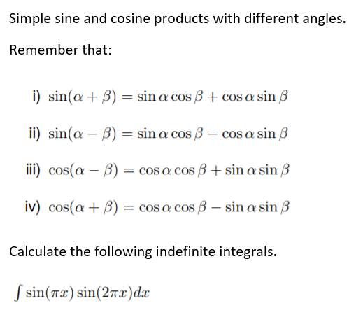 Simple sine and cosine products with different angles.
Remember that:
i) sin(a + B) = sin a cos 3 + cos a sin 3
ii) sin(a – B) = sin a cos 3 – cos a sin 3
iii) cos(a – B) = cos a cos B + sin a sin 3
iv) cos(a+ B) = cos a cos 3 – sin a sin 3
Calculate the following indefinite integrals.
S sin(7x) sin(27x')dx
