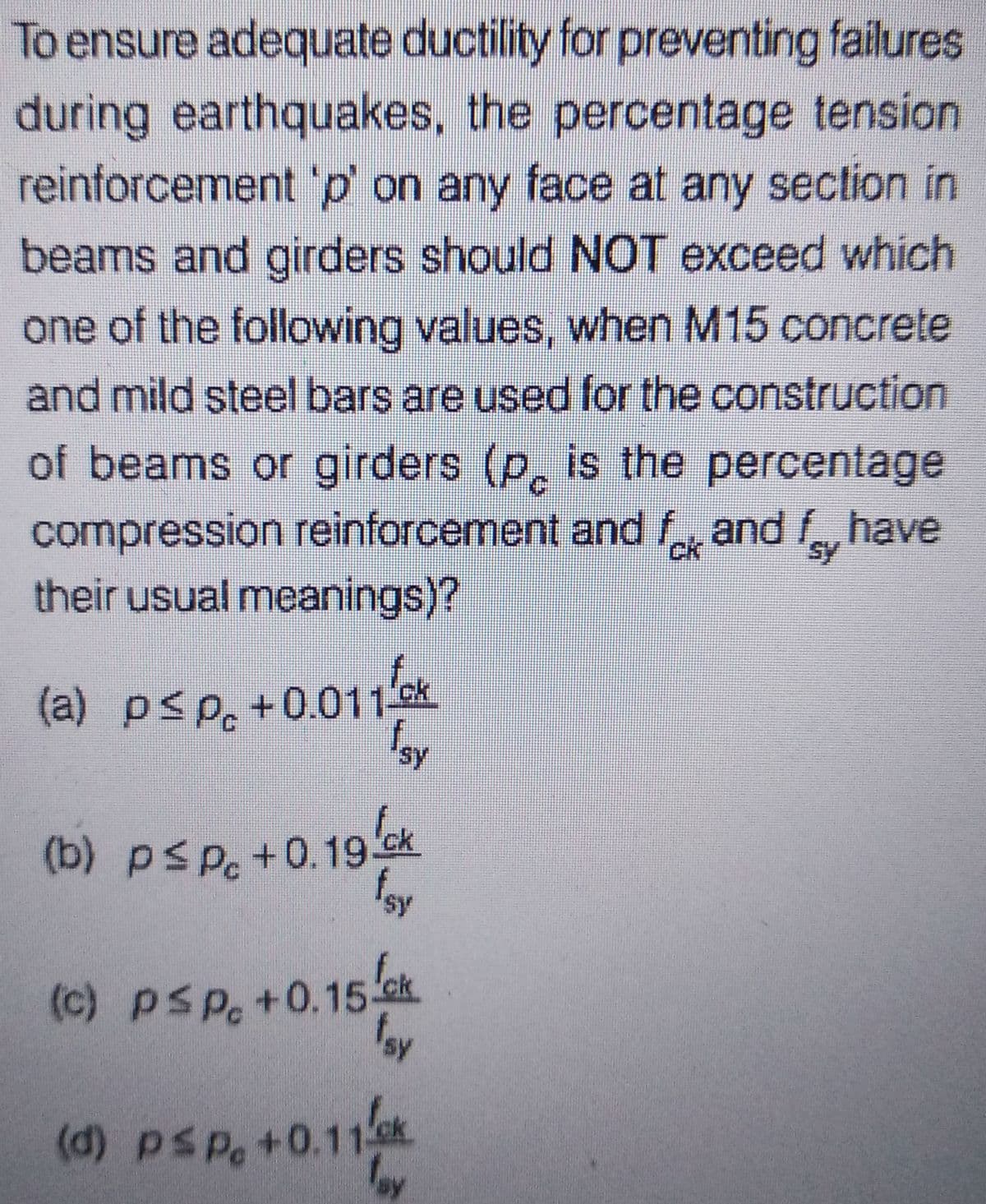 To ensure adequate ductility for preventing failures
during earthquakes, the percentage tension
reinforcement 'p' on any face at any section in
beams and girders should NOT exceed which
one of the following values, when M15 concrete
and mild steel bars are used for the construction
of beams or girders (p is the percentage
compression reinforcement and fk and have
their usual meanings)?
sy
(a) p≤p +0.011ck
Isy
(b) pspc +0.19 k
fsy
fck
(c) psp +0.15 k
fsy
(d) psp. +0.11/ck
fay