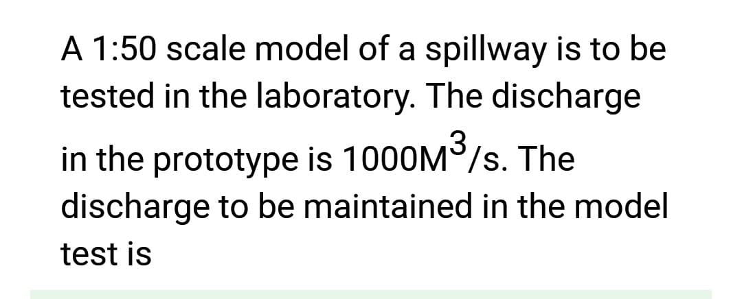 A 1:50 scale model of a spillway is to be
tested in the laboratory. The discharge
in the prototype is 1000M³/s. The
discharge to be maintained in the model
test is