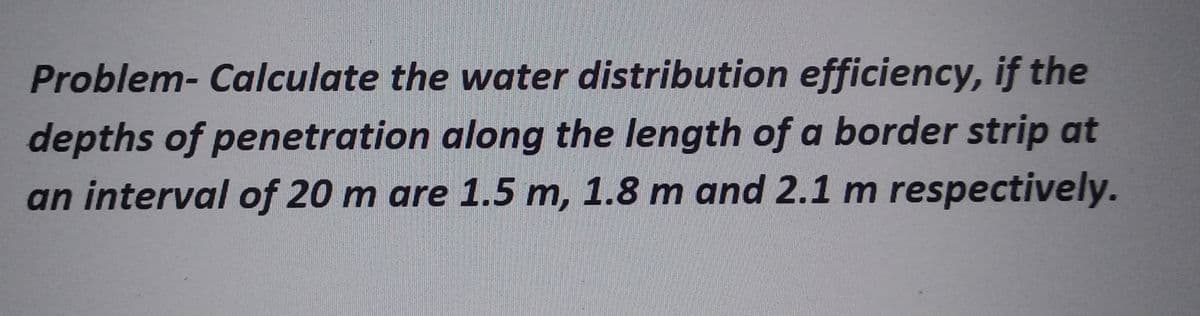 Problem- Calculate the water distribution efficiency, if the
depths of penetration along the length of a border strip at
an interval of 20 m are 1.5 m, 1.8 m and 2.1 m respectively.