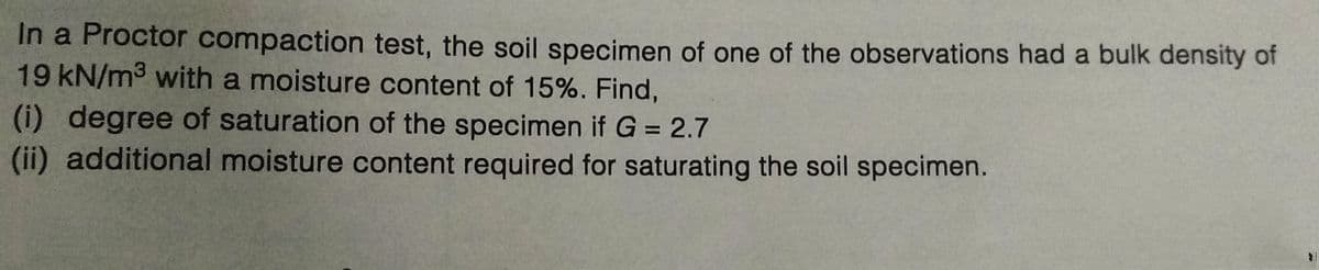 In a Proctor compaction test, the soil specimen of one of the observations had a bulk density of
19 kN/m³ with a moisture content of 15%. Find,
(i) degree of saturation of the specimen if G = 2.7
(ii) additional moisture content required for saturating the soil specimen.