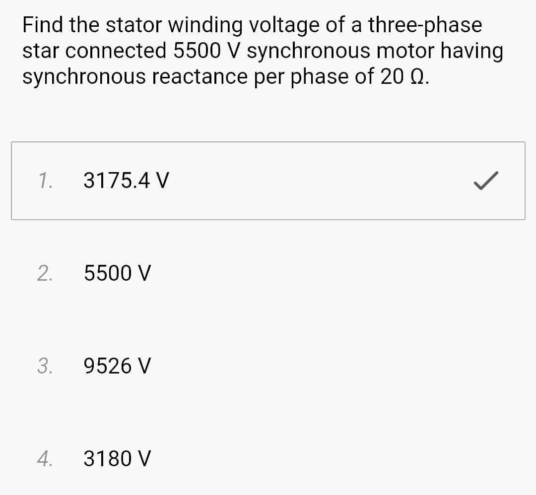 Find the stator winding voltage of a three-phase
star connected 5500 V synchronous motor having
synchronous reactance per phase of 20 0.
1. 3175.4 V
2.
3.
5500 V
9526 V
4. 3180 V