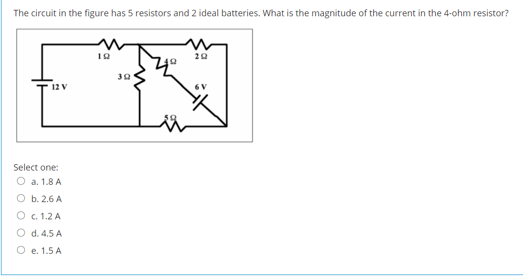 The circuit in the figure has 5 resistors and 2 ideal batteries. What is the magnitude of the current in the 4-ohm resistor?
12 V
6 V
Select one:
O a. 1.8 A
O b. 2.6 A
О с. 1.2 А
O d. 4.5 A
О е. 1.5 А
