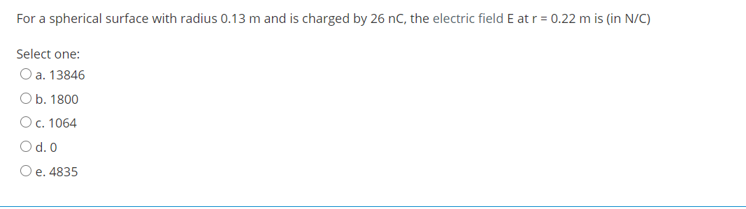 For a spherical surface with radius 0.13 m and is charged by 26 nC, the electric field E atr = 0.22 m is (in N/C)
Select one:
O a. 13846
O b. 1800
Oc. 1064
O d. 0
O e. 4835
