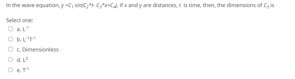 In the wave equation, y =C, sin(C2*t- C3*x+C¾), if x and y are distances, t is time, then, the dimensions of C3 is
Select one:
O a. L-1
O b. L-'T-1
O c. Dimensionless
O d. L2
O e. T1
