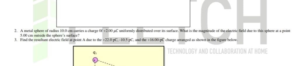 CH
2. A metal sphere of radius 10.0 cm carries a charge of +2.00 μC uniformly distributed over its surface. What is the magnitude of the electric field due to this sphere at a point
5.00 cm outside the sphere's surface?
3. Find the resultant electric field at point A due to the +22.0 pC, -10.5 pC, and the +16.00-pC charge arranged as shown in the figure below.
9₁
TECHNOLOGY AND COLLABORATION AT HOME