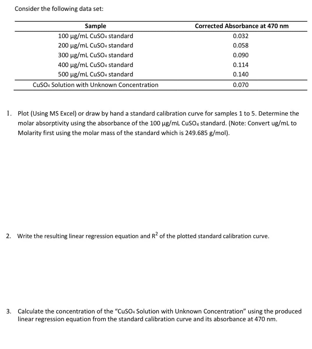 Consider the following data set:
Sample
100 μg/mL CuSO4 standard
200 μg/mL CuSO4 standard
300 μg/mL CuSO4 standard
400 µg/mL CuSO4 standard
500 μg/mL CuSO4 standard
CuSO4 Solution with Unknown Concentration
Corrected Absorbance at 470 nm
0.032
0.058
0.090
0.114
0.140
0.070
1. Plot (Using MS Excel) or draw by hand a standard calibration curve for samples 1 to 5. Determine the
molar absorptivity using the absorbance of the 100 µg/mL CuSO4 standard. (Note: Convert ug/mL to
Molarity first using the molar mass of the standard which is 249.685 g/mol).
2. Write the resulting linear regression equation and R² of the plotted standard calibration curve.
3. Calculate the concentration of the "CuSO4 Solution with Unknown Concentration" using the produced
linear regression equation from the standard calibration curve and its absorbance at 470 nm.