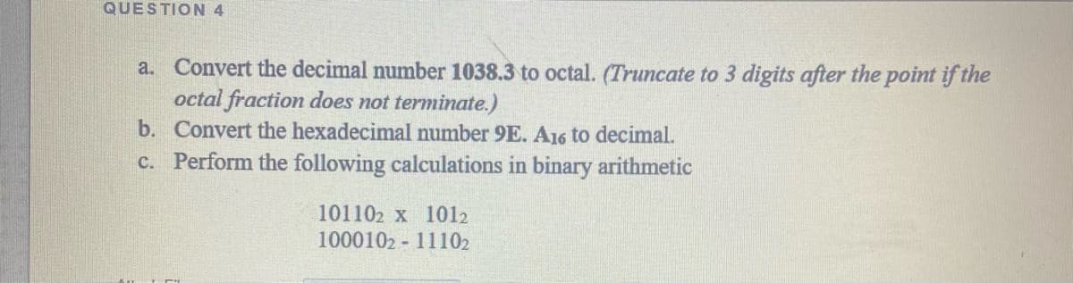 QUESTION 4
a. Convert the decimal number 1038.3 to octal. (Truncate to 3 digits after the point if the
octal fraction does not terminate.)
b. Convert the hexadecimal number 9E. A16 to decimal.
c. Perform the following calculations in binary arithmetic
101102 x 1012
1000102 - 11102
