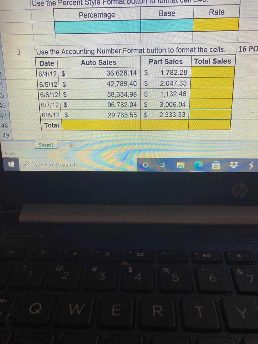 Use the Percent Stylė Format
Percentage
Base
Rate
Use the Accounting Number Format button to format the cells.
Total Sales
16 PO
3
Date
Auto Sales
Part Sales
6/4/12 $
36,628.14 $
1,782.28
42,789.40 $
58,334.98 $
6/5/12 $
2,047.33
6/6/12 $
1,132.48
3,006.04
6/7/12 $
6/8/12 $
46
96,782.04 $
47
29,765.55 $
2,333.33
48
Total
49
Sheet1
Ready
P Type here to search
10
%23
%24
3.
W
E
R
近
