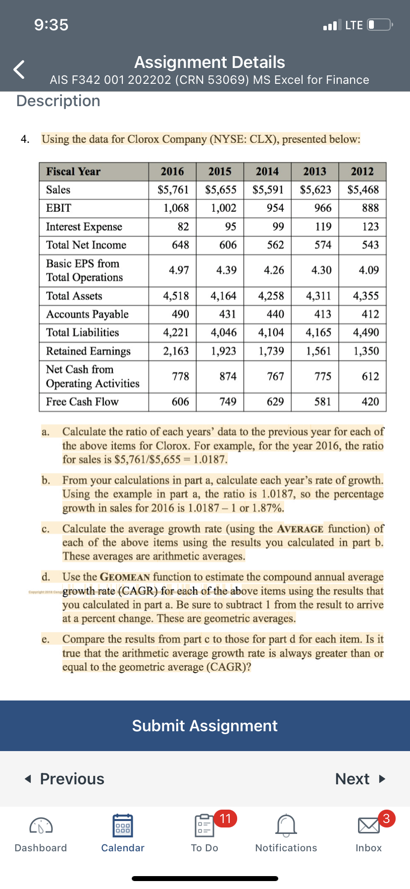 9:35
Assignment Details
AIS F342 001 202202 (CRN 53069) MS Excel for Finance
Description
4. Using the data for Clorox Company (NYSE: CLX), presented below:
Fiscal Year
Sales
EBIT
Interest Expense
Total Net Income
Basic EPS from
Total Operations
Total Assets
Accounts Payable
Total Liabilities
Retained Earnings
Net Cash from
Operating Activities
Free Cash Flow
a.
C.
Copyright 2018 Cen
e.
2016
$5,761
1,068
2015
$5,655 $5,591 $5,623
1,002
954
966
95
99
606
562
82
648
4.97
4,518 4,164
490
431
4,221
4,046
2,163
1,923
778
874
606
◄ Previous
Dashboard
4.39
Calendar
749
2014 2013 2012
$5,468
888
123
543
4.26
4,258
440
4,104
1,739
767
To Do
629
11
119
574
4.30
Submit Assignment
4,311
413
4,165
1,561
LTE O
775
b. From your calculations in part a, calculate each year's rate of growth.
Using the example in part a, the ratio is 1.0187, so the percentage
growth in sales for 2016 is 1.0187-1 or 1.87%.
581
Calculate the ratio of each years' data to the previous year for each of
the above items for Clorox. For example, for the year 2016, the ratio
for sales is $5,761/$5,655 = 1.0187.
d. Use the GEOMEAN function to estimate the compound annual average
growth rate (CAGR) for each of the above items using the results that
you calculated in part a. Be sure to subtract 1 from the result to arrive
at a percent change. These are geometric averages.
4.09
Calculate the average growth rate (using the AVERAGE function) of
each of the above items using the results you calculated in part b.
These averages are arithmetic averages.
4,355
412
4,490
1,350
Compare the results from part c to those for part d for each item. Is it
true that the arithmetic average growth rate is always greater than or
equal to the geometric average (CAGR)?
612
Notifications
420
Next ►
3
Inbox