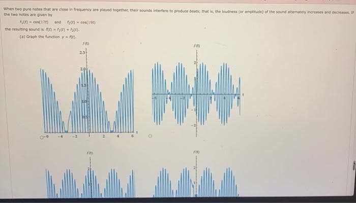 When two pure notes that are close in frequency are played together, their sounds interfere to produce beats; that is, the loudness (or amplitude) of the sound altemately increases and decreases. I
the two notes are given by
(e) - cos(17) and )- ces(19t)
the resulting sound is o - e) + e).
(a) Graph the function y ).
its
23
