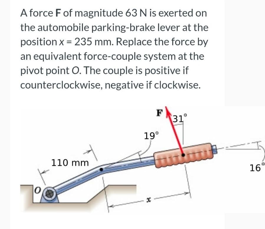 A force F of magnitude 63 N is exerted on
the automobile parking-brake lever at the
position x = 235 mm. Replace the force by
an equivalent force-couple system at the
pivot point O. The couple is positive if
counterclockwise, negative if clockwise.
F
31°
19°
110 mm
16°
