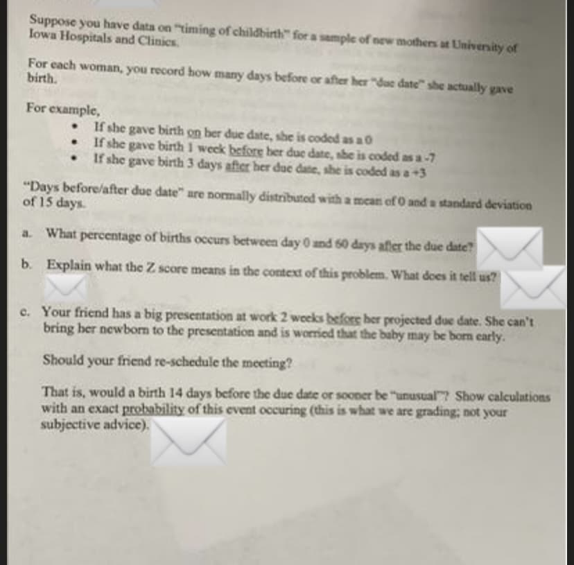 Suppose you have data on "timing of childbirth" for a sample of new mothers at University of
lowa Hospitals and Clinics.
For each woman, you record how many days before or after her "due date" she actually gave
birth.
For example,
If she gave birth on ber due date, she is coded as a0
If she gave birth 1 week before her due date, sbe is coded as a-7
If she gave birth 3 days after her due date, she is coded as a +3
"Days before/after due date" are normally distributed with a mean of 0 and a standard deviation
of 15 days.
a. What percentage of births occurs between day 0 and 60 days after the due date?
b. Explain what the Z score means in the context of this problem. What does it tell us?
c. Your friend has a big presentation at work 2 weeks before her projected due date. She can't
bring ber newbom to the presentation and is worried that the baby may be born early.
Should your friend re-schedule the meeting?
That is, would a birth 14 days bcfore the due date or sooner be "unusual"? Show calculations
with an exact probability of this event occuring (this is what we are grading; not your
subjective advice).
