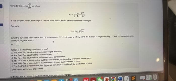 Consider the series an where
(-n- 3)"
(-4n - 1)"
In this problem you must attempt to use the Root Test to decide whether the series converges.
Compute
L= lim Vlaal
Enter the numerical value of the limit Lifit converges, INF if it diverges to infinity, MINFE it divergen to negative infinity, or DIV iit diverges but not to
Infinity or negative infinity.
Which of the following statements is true?
A. The Root Test says that the series converges absolutely.
B. The Root Test says that the series diverges.
C. The Root Test says that the series converges conditionally.
D. The Root Test is inconclusive, but the serios converges absolutely by another test or tests.
E The Root Test is inconclusive, but the series diverges by another test or tests.
F. The Root Test is inconclusive, but the series converges conditionally by another test or tests.
Enter the letter for your choice here:
Note in ordecto.get.cmditforhis.nmbiemallene.oust.be
