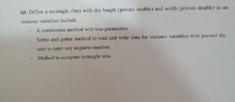 Q1: Define a rectangle class with the length (private double) and width (private double) as an
instance variables Include:
A constructor method with two parameters.
Setter and getter method to read and write data for instance variables with prevent the
user to enter any negative number.
Method to compute rectangle arca.
