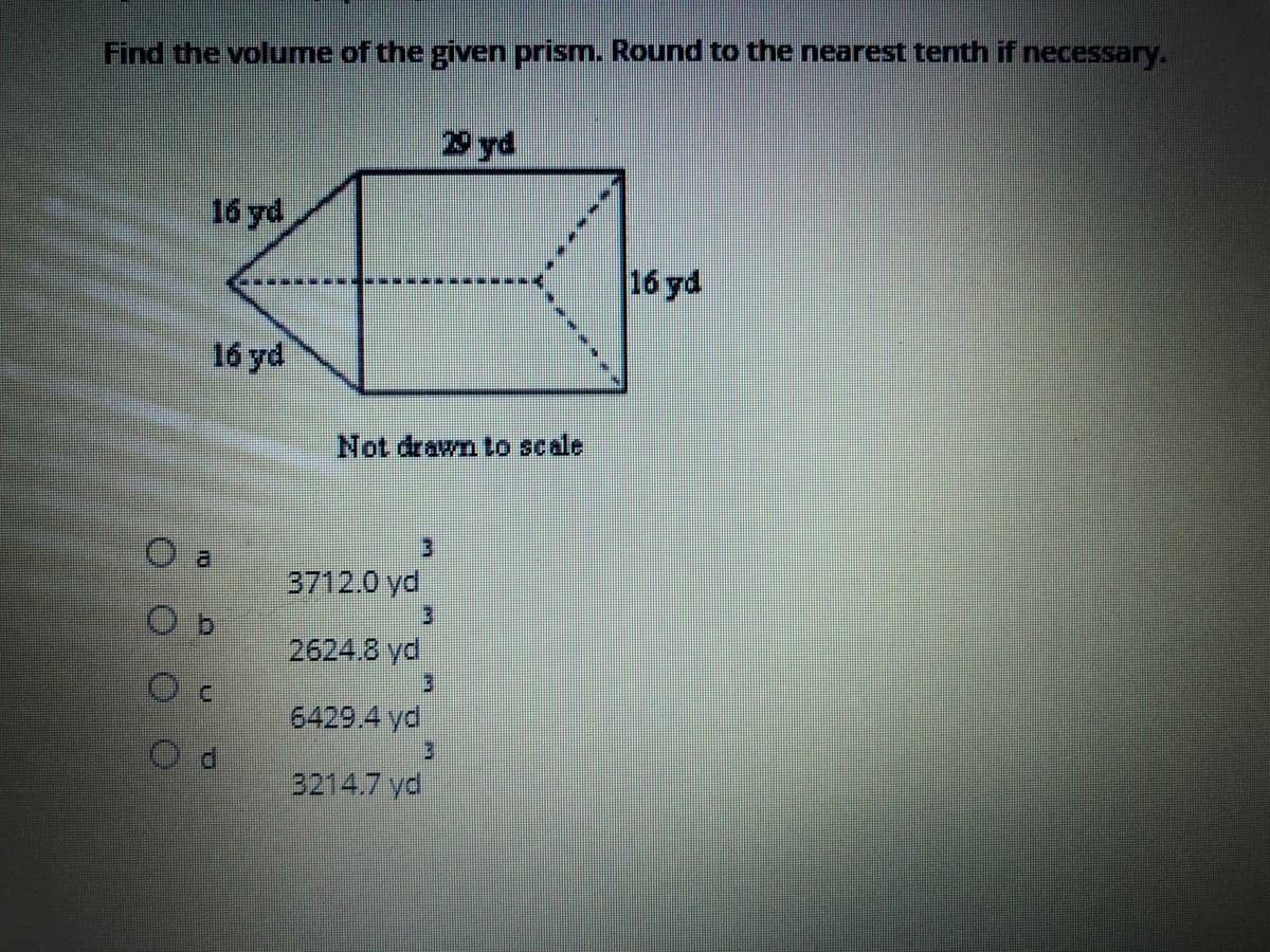 Find the volume of the given prism. Round to the nearest tenth if necessary.
29 yd
16 yd
16 yd
16 yd
Not drawn to scale
3712.0 yd
3.
2624.8 yd
6429.4 yd
3214.7 yd
