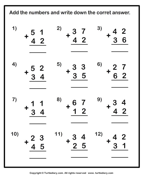 Add the numbers and write down the corret answer.
1)
2)
3)
3 7
+
4 2
5 1
4 2
4 2
3 6
4)
5)
6)
5 2
3 3
2 7
+
3 4
3 5
6 2
7)
8)
9)
1 1
+
3 4
6 7
+
3 4
1 2
4 2
10)
11)
12)
3 4
+
4 2
3 1
2 3
4 5
2 5
Copyright © Turtlediary.com. All rights reserved www.turtlediary.com
+
+
+
