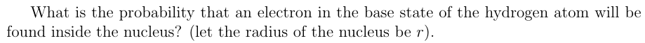 What is the probability that an electron in the base state of the hydrogen atom will be
found inside the nucleus? (let the radius of the nucleus be r).
