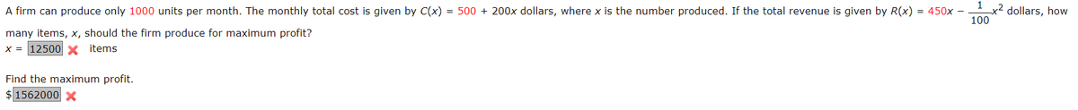 1
A firm can produce only 1000 units per month. The monthly total cost is given by C(x) = 500 + 200x dollars, where x is the number produced. If the total revenue is given by R(x) = 450x –
x² dollars, how
100
many items, x, should the firm produce for maximum profit?
X = 12500 x items
Find the maximum profit.
$ 1562000 X
