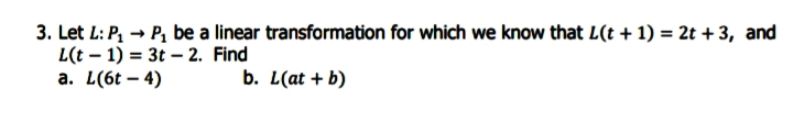 3. Let L: P, → P, be a linear transformation for which we know that L(t + 1) = 2t + 3, and
L(t – 1) = 3t – 2. Find
а. L(6t - 4)
b. L(at + b)
