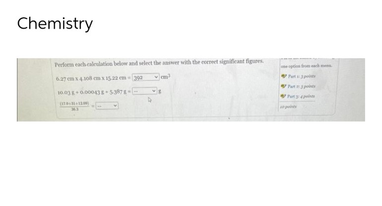 Chemistry
Perform each calculation below and select the answer with the correct significant figures.
6.27 cm x 4.108 cm x 15.22 cm = 392
✓cm³
10.03 g +0.00043 8+5-387g --
(17.0+31+12.00)
36.3
W
4
8
one option from each mena.
Part 1: 3 points
Part 2: 3 points
Part 3: 4 points
10 points